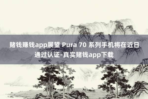 赌钱赚钱app展望 Pura 70 系列手机将在近日通过认证-真实赌钱app下载