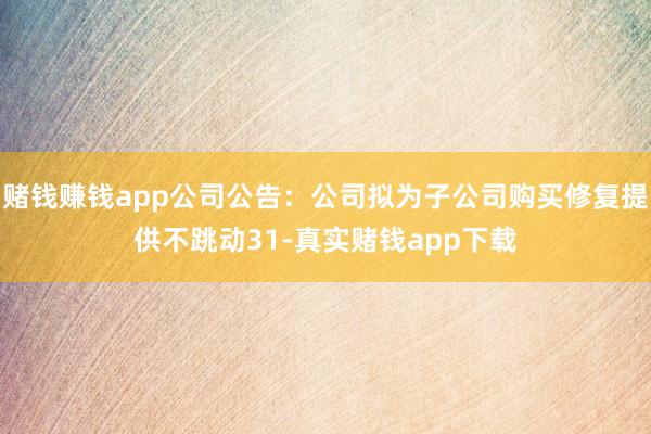赌钱赚钱app公司公告:公司拟为子公司购买修复提供不跳动31-真实赌钱app下载