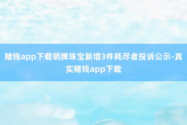 赌钱app下载明牌珠宝新增3件耗尽者投诉公示-真实赌钱app下载