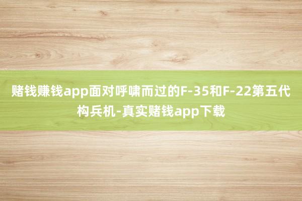 赌钱赚钱app面对呼啸而过的F-35和F-22第五代构兵机-真实赌钱app下载
