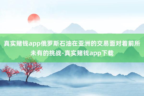 真实赌钱app俄罗斯石油在亚洲的交易面对着前所未有的挑战-真实赌钱app下载