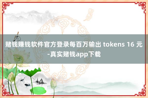 赌钱赚钱软件官方登录每百万输出 tokens 16 元-真实赌钱app下载