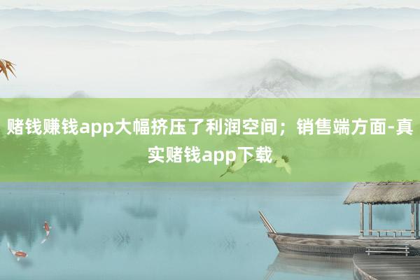 赌钱赚钱app大幅挤压了利润空间;销售端方面-真实赌钱app下载