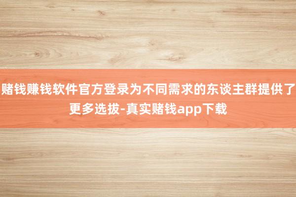 赌钱赚钱软件官方登录为不同需求的东谈主群提供了更多选拔-真实赌钱app下载