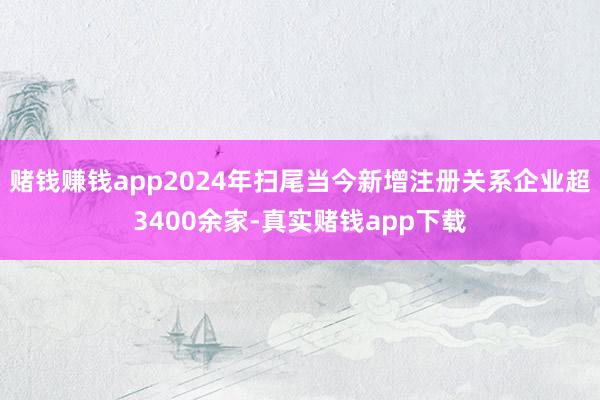 赌钱赚钱app2024年扫尾当今新增注册关系企业超3400余家-真实赌钱app下载