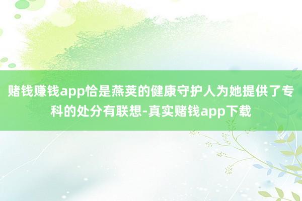 赌钱赚钱app恰是燕荚的健康守护人为她提供了专科的处分有联想-真实赌钱app下载