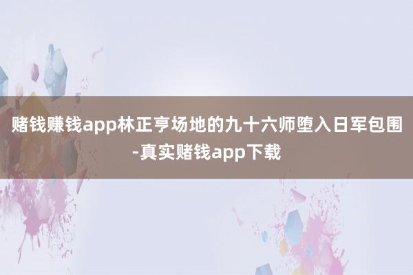 赌钱赚钱app林正亨场地的九十六师堕入日军包围-真实赌钱app下载