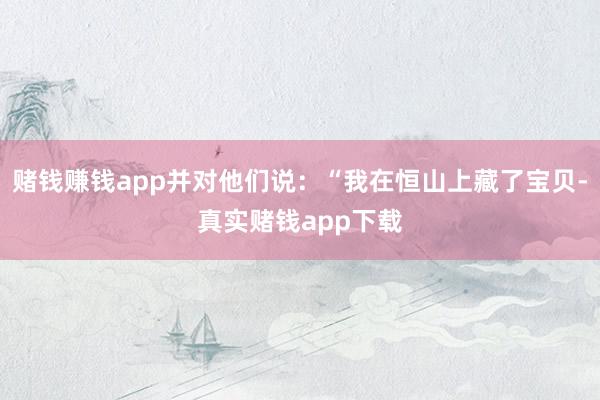 赌钱赚钱app并对他们说：“我在恒山上藏了宝贝-真实赌钱app下载