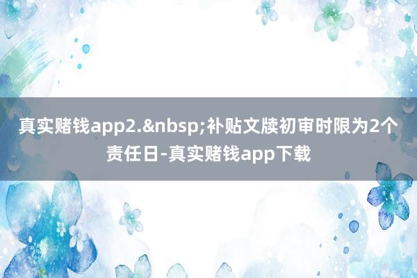 真实赌钱app2.&nbsp;补贴文牍初审时限为2个责任日-真实赌钱app下载