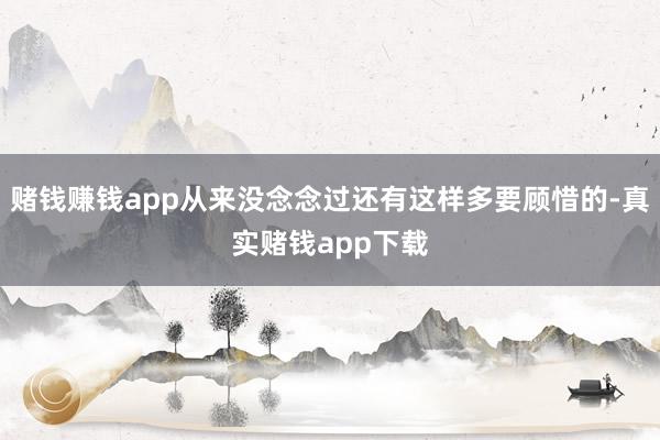 赌钱赚钱app从来没念念过还有这样多要顾惜的-真实赌钱app下载