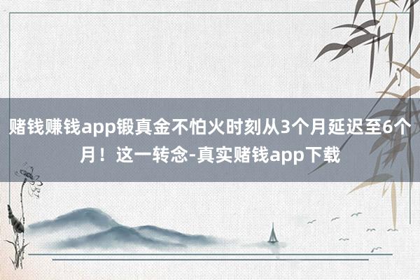 赌钱赚钱app锻真金不怕火时刻从3个月延迟至6个月！这一转念-真实赌钱app下载