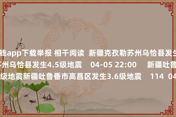 赌钱app下载举报 相干阅读  新疆克孜勒苏州乌恰县发生4.5级地震新疆克孜勒苏州乌恰县发生4.5级地震    04-05 22:00     新疆吐鲁番市高昌区发生3.6级地震新疆吐鲁番市高昌区发生3.6级地震    114  04-05 11:04     印尼马鲁古海峡隔邻发生6.1级傍边地震印尼马鲁古海峡隔邻发生6.1级傍边地震    04-02 11:36     印尼马鲁古海峡隔邻发生7.5级傍边地震印尼马鲁古海峡隔邻发生7.5级傍边地震    108  04-02 07:03     日本本州岛隔邻发生6.2级傍边地震日本本州岛隔邻发生6.2级傍边地震    303  03-26 22:27     一财最热      点击关闭-真实赌钱app下载