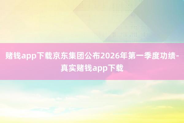 赌钱app下载京东集团公布2026年第一季度功绩-真实赌钱app下载