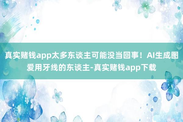 真实赌钱app太多东谈主可能没当回事！AI生成图爱用牙线的东谈主-真实赌钱app下载