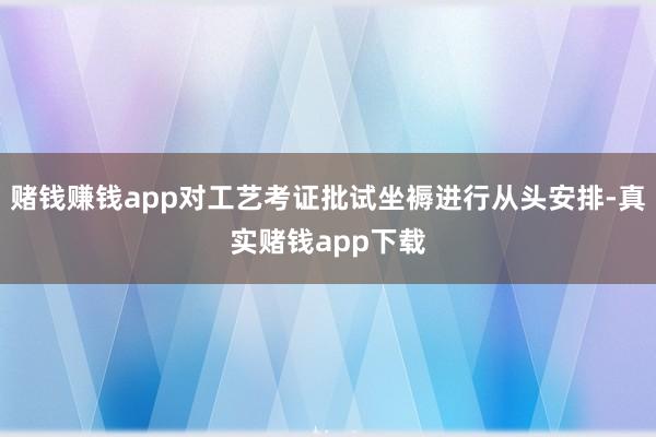赌钱赚钱app对工艺考证批试坐褥进行从头安排-真实赌钱app下载