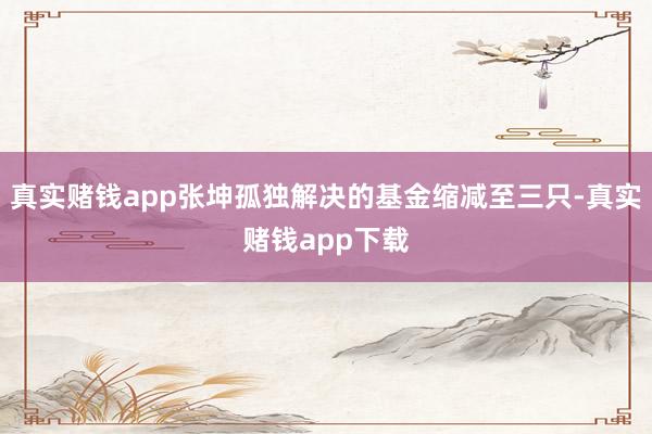 真实赌钱app张坤孤独解决的基金缩减至三只-真实赌钱app下载