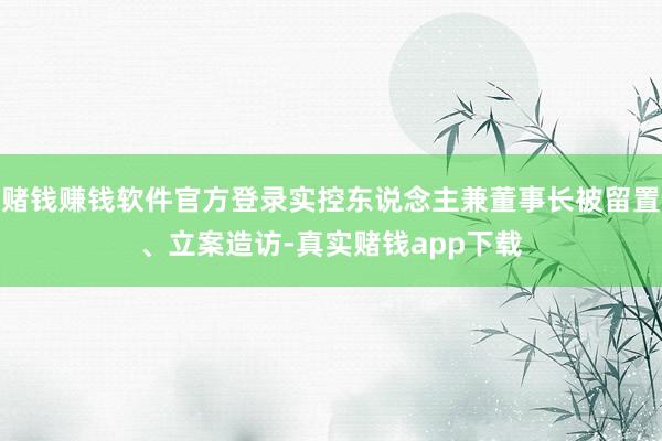 赌钱赚钱软件官方登录实控东说念主兼董事长被留置、立案造访-真实赌钱app下载