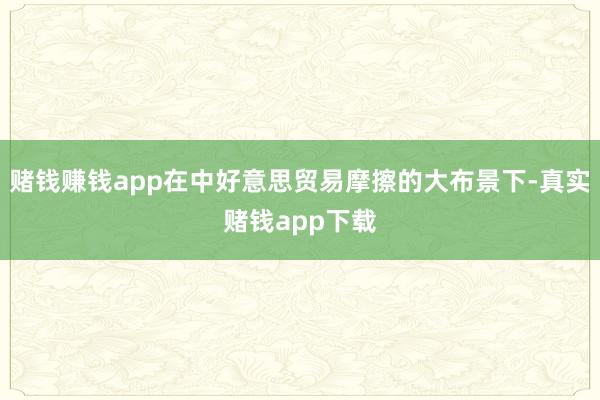 赌钱赚钱app在中好意思贸易摩擦的大布景下-真实赌钱app下载