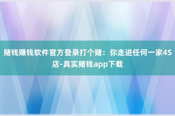 赌钱赚钱软件官方登录打个赌：你走进任何一家4S店-真实赌钱app下载