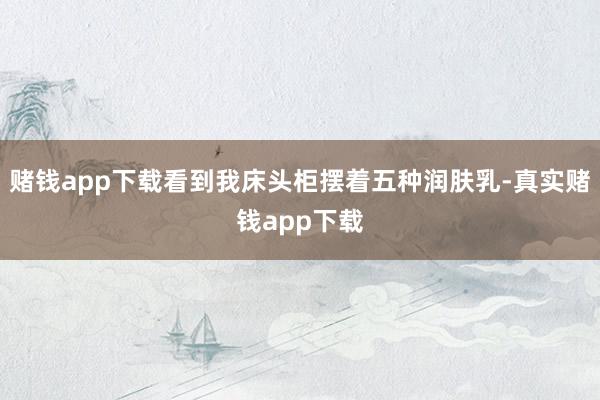 赌钱app下载看到我床头柜摆着五种润肤乳-真实赌钱app下载
