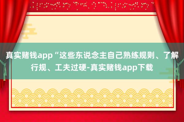 真实赌钱app“这些东说念主自己熟练规则、了解行规、工夫过硬-真实赌钱app下载