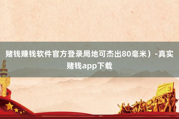赌钱赚钱软件官方登录局地可杰出80毫米）-真实赌钱app下载