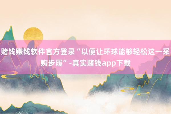赌钱赚钱软件官方登录“以便让环球能够轻松这一采购步履”-真实赌钱app下载